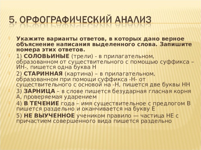 Укажите варианты ответов, в которых дано верное объяснение написания выделенного слова. Запишите номера этих ответов. 1) СОЛОВЬИНЫЕ (трели) - в прилагательном, образованном от существительного с помощью суффикса –ИН-, пишется одна буква Н 2) СТАРИННАЯ (картина) – в прилагательном, образованном при помощи суффикса -Н- от существительного с основой на -Н, пишется две буквы НН 3) ЗАРНИЦА – в слове пишется безударная гласная корня А, проверяемая ударением 4) В ТЕЧЕНИЕ года – имя существительное с предлогом В пишется раздельно и оканчивается на букву Е 5) НЕ ВЫУЧЕННОЕ учеником правило — частица НЕ с причастием совершенного вида пишется раздельно    