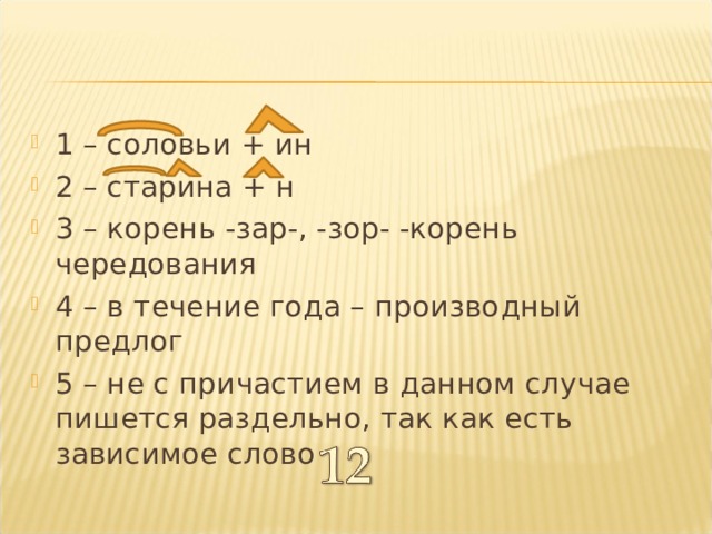 1 – соловьи + ин 2 – старина + н 3 – корень -зар-, -зор- -корень чередования 4 – в течение года – производный предлог 5 – не с причастием в данном случае пишется раздельно, так как есть зависимое слово 