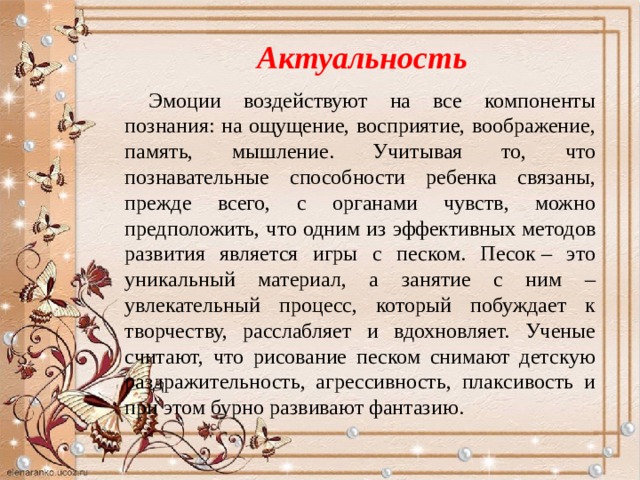Актуальность Эмоции воздействуют на все компоненты познания: на ощущение, восприятие, воображение, память, мышление. Учитывая то, что познавательные способности ребенка связаны, прежде всего, с органами чувств, можно предположить, что одним из эффективных методов развития является игры с песком. Песок – это уникальный материал, а занятие с ним – увлекательный процесс, который побуждает к творчеству, расслабляет и вдохновляет. Ученые считают, что рисование песком снимают детскую раздражительность, агрессивность, плаксивость и при этом бурно развивают фантазию. 