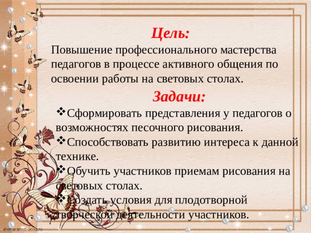 Цель: Повышение профессионального мастерства педагогов в процессе активного общения по освоении работы на световых столах.  Задачи: Сформировать представления у педагогов о возможностях песочного рисования. Способствовать развитию интереса к данной технике. Обучить участников приемам рисования на световых столах. Создать условия для плодотворной творческой деятельности участников. 