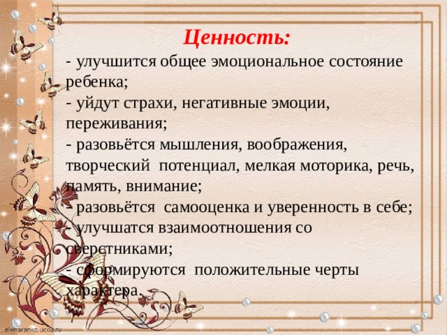  Ценность: - улучшится общее эмоциональное состояние ребенка;  - уйдут страхи, негативные эмоции, переживания;  - разовьётся мышления, воображения, творческий потенциал, мелкая моторика, речь, память, внимание;  - разовьётся самооценка и уверенность в себе;  - улучшатся взаимоотношения со сверстниками;  - сформируются положительные черты характера.  