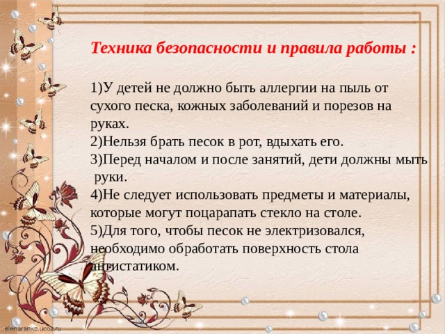 Техника безопасности и правила работы :  1)У детей не должно быть аллергии на пыль от сухого песка, кожных заболеваний и порезов на руках. 2)Нельзя брать песок в рот, вдыхать его. 3)Перед началом и после занятий, дети должны мыть руки.  4)Не следует использовать предметы и материалы, которые могут поцарапать стекло на столе. 5)Для того, чтобы песок не электризовался, необходимо обработать поверхность стола антистатиком.    