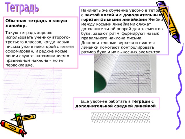 Начинать же обучение удобно в тетради с частой косой и с дополнительными горизонтальными линейками Ячейки между косыми линейками служат дополнительной опорой для элементов букв, задают ритм, формируют навык правильного наклона письма. Дополнительные верхняя и нижняя линейки помогают контролировать размер букв и их выносных элементов.  Обычная тетрадь в косую линейку. Такую тетрадь хорошо использовать ученику второго-третьего классов, когда навык письма уже в некоторой степени сформирован, и редкие косые линии служат напоминанием о правильном наклоне – но не первоклашке.  Еще удобнее работать в тетради с дополнительной средней линейкой . 