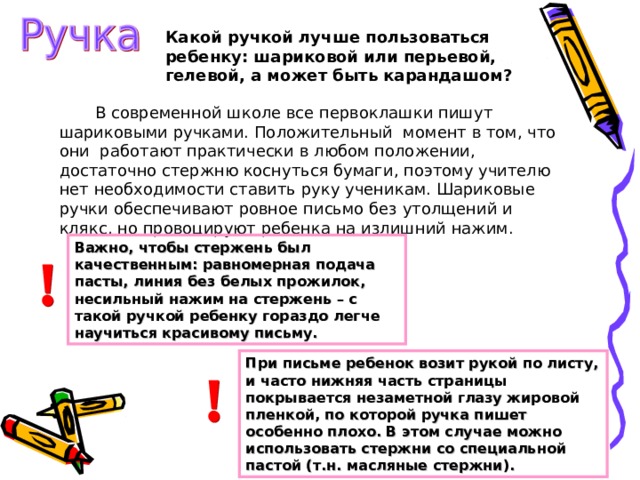 Какой ручкой лучше пользоваться ребенку: шариковой или перьевой, гелевой, а может быть карандашом?  В современной школе все первоклашки пишут шариковыми ручками. Положительный момент в том, что они работают практически в любом положении, достаточно стержню коснуться бумаги, поэтому учителю нет необходимости ставить руку ученикам. Шариковые ручки обеспечивают ровное письмо без утолщений и клякс, но провоцируют ребенка на излишний нажим.  Важно, чтобы стержень был качественным: равномерная подача пасты, линия без белых прожилок, несильный нажим на стержень – с такой ручкой ребенку гораздо легче научиться красивому письму. При письме ребенок возит рукой по листу, и часто нижняя часть страницы покрывается незаметной глазу жировой пленкой, по которой ручка пишет особенно плохо. В этом случае можно использовать стержни со специальной пастой (т.н. масляные стержни). 