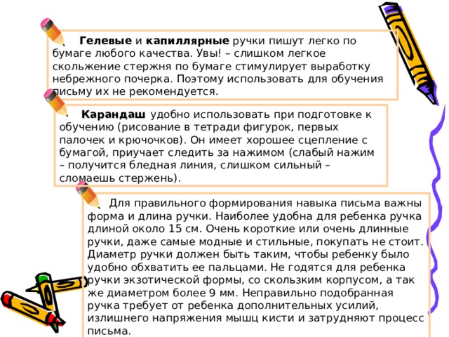  Гелевые и капиллярные ручки пишут легко по бумаге любого качества. Увы! – слишком легкое скольжение стержня по бумаге стимулирует выработку небрежного почерка. Поэтому использовать для обучения письму их не рекомендуется.  Карандаш удобно использовать при подготовке к обучению (рисование в тетради фигурок, первых палочек и крючочков). Он имеет хорошее сцепление с бумагой, приучает следить за нажимом (слабый нажим – получится бледная линия, слишком сильный – сломаешь стержень).  Для правильного формирования навыка письма важны форма и длина ручки. Наиболее удобна для ребенка ручка длиной около 15 см. Очень короткие или очень длинные ручки, даже самые модные и стильные, покупать не стоит. Диаметр ручки должен быть таким, чтобы ребенку было удобно обхватить ее пальцами. Не годятся для ребенка ручки экзотической формы, со скользким корпусом, а так же диаметром более 9 мм. Неправильно подобранная ручка требует от ребенка дополнительных усилий, излишнего напряжения мышц кисти и затрудняют процесс письма. 