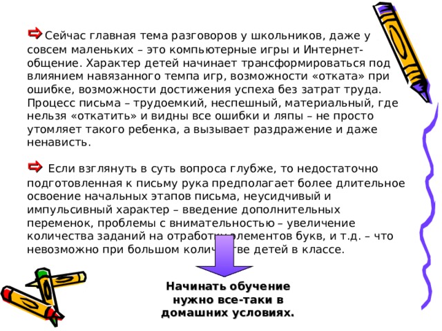  Сейчас главная тема разговоров у школьников, даже у совсем маленьких – это компьютерные игры и Интернет-общение. Характер детей начинает трансформироваться под влиянием навязанного темпа игр, возможности «отката» при ошибке, возможности достижения успеха без затрат труда. Процесс письма – трудоемкий, неспешный, материальный, где нельзя «откатить» и видны все ошибки и ляпы – не просто утомляет такого ребенка, а вызывает раздражение и даже ненависть.   Если взглянуть в суть вопроса глубже, то недостаточно подготовленная к письму рука предполагает более длительное освоение начальных этапов письма, неусидчивый и импульсивный характер – введение дополнительных переменок, проблемы с внимательностью – увеличение количества заданий на отработку элементов букв, и т.д. – что невозможно при большом количестве детей в классе. Начинать обучение нужно все-таки в домашних условиях. 