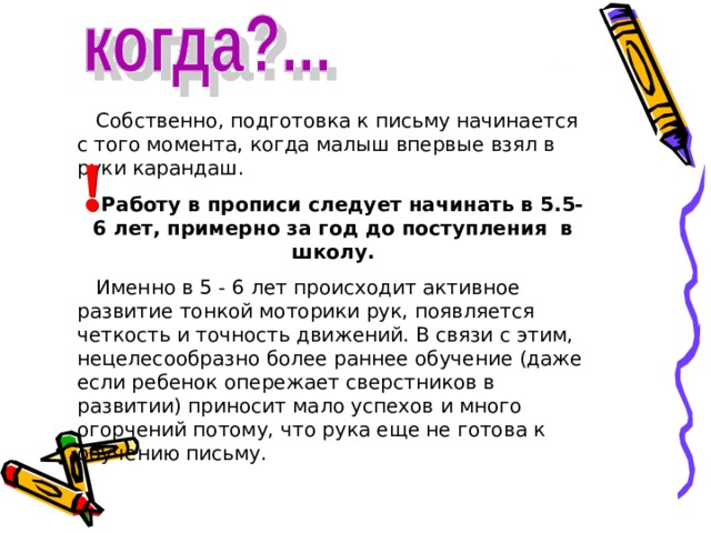  Собственно, подготовка к письму начинается с того момента, когда малыш впервые взял в руки карандаш.  Работу в прописи следует начинать в 5.5-6 лет, примерно за год до поступления в школу.  Именно в 5 - 6 лет происходит активное развитие тонкой моторики рук, появляется четкость и точность движений. В связи с этим, нецелесообразно более раннее обучение (даже если ребенок опережает сверстников в развитии) приносит мало успехов и много огорчений потому, что рука еще не готова к обучению письму. 