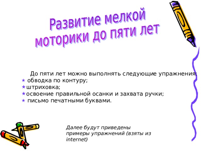  До пяти лет можно выполнять следующие упражнения:   обводка по контуру;  штриховка;  освоение правильной  осанки и захвата ручки;   письмо печатными буквами. Далее будут приведены примеры упражнений (взяты из internet ) 