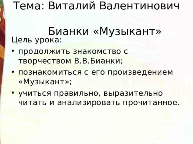 Тема: Виталий Валентинович  Бианки «Музыкант» Цель урока: продолжить знакомство с творчеством В.В.Бианки; познакомиться с его произведением «Музыкант»; учиться правильно, выразительно читать и анализировать прочитанное. 