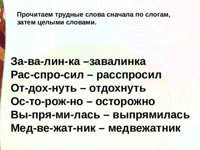Прочитаем трудные слова сначала по слогам, затем целыми словами. За-ва-лин-ка –завалинка Рас-спро-сил – расспросил От-дох-нуть – отдохнуть Ос-то-рож-но – осторожно Вы-пря-ми-лась – выпрямилась Мед-ве-жат-ник – медвежатник 