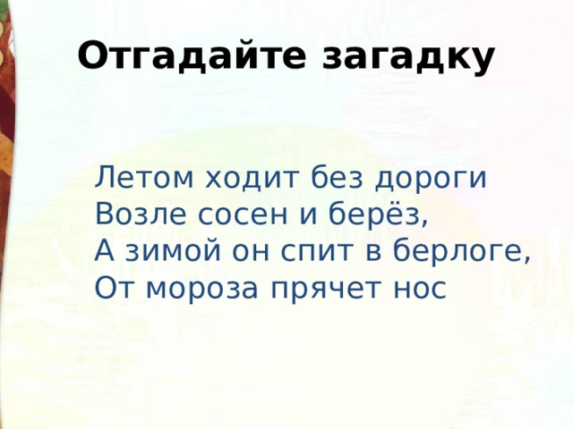 Отгадайте загадку  Летом ходит без дороги  Возле сосен и берёз,  А зимой он спит в берлоге,  От мороза прячет нос 