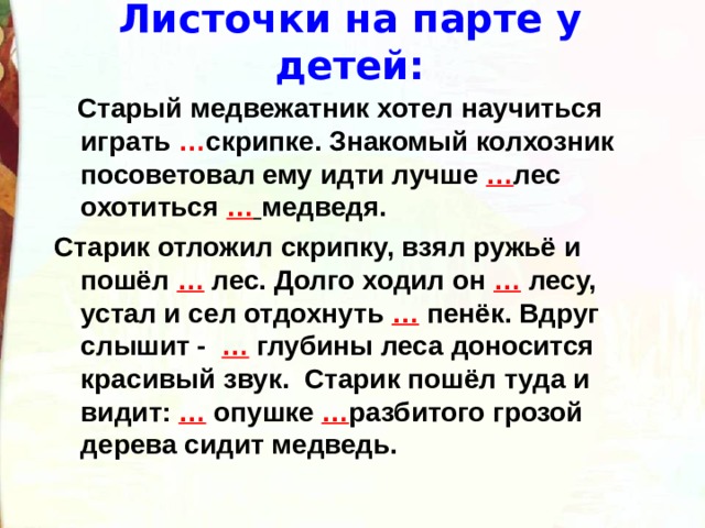 Листочки на парте у детей:  Старый медвежатник хотел научиться играть … скрипке. Знакомый колхозник посоветовал ему идти лучше … лес охотиться …  медведя. Старик отложил скрипку, взял ружьё и пошёл … лес. Долго ходил он … лесу, устал и сел отдохнуть … пенёк. Вдруг слышит - … глубины леса доносится красивый звук. Старик пошёл туда и видит: …  опушке … разбитого грозой дерева сидит медведь.  