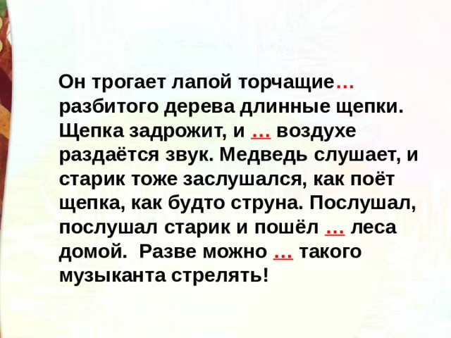  Он трогает лапой торчащие …  разбитого дерева длинные щепки. Щепка задрожит, и … воздухе раздаётся звук. Медведь слушает, и старик тоже заслушался, как поёт щепка, как будто струна. Послушал, послушал старик и пошёл … леса домой. Разве можно … такого музыканта стрелять!  