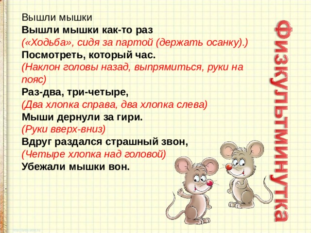 Вышли мышки   Вышли мышки как-то раз   («Ходьба», сидя за партой (держать осанку).)    Посмотреть, который час.   (Наклон головы назад, выпрямиться, руки на пояс)   Раз-два, три-четыре,   (Два хлопка справа, два хлопка слева)   Мыши дернули за гири.   (Руки вверх-вниз)   Вдруг раздался страшный звон,    (Четыре хлопка над головой)   Убежали мышки вон. 