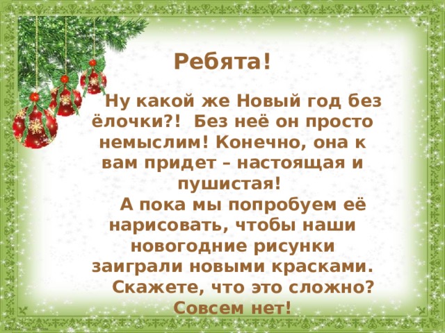 Ребята! Ну какой же Новый год без ёлочки?! Без неё он просто немыслим! Конечно, она к вам придет – настоящая и пушистая! А пока мы попробуем её нарисовать, чтобы наши новогодние рисунки заиграли новыми красками. Скажете, что это сложно? Совсем нет! 