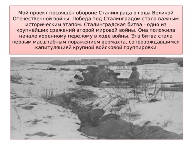 Мой проект посвящён обороне Сталинграда в годы Великой Отечественной войны. Победа под Сталинградом стала важным историческим этапом. Сталинградская битва - одно из крупнейших сражений второй мировой войны. Она положила начало коренному перелому в ходе войны. Эта битва стала первым масштабным поражением вермахта, сопровождавшимся капитуляцией крупной войсковой группировки 