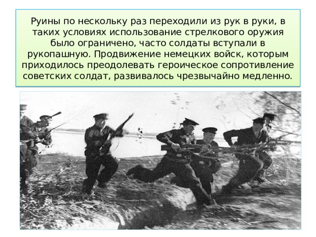 Руины по нескольку раз переходили из рук в руки, в таких условиях использование стрелкового оружия было ограничено, часто солдаты вступали в рукопашную. Продвижение немецких войск, которым приходилось преодолевать героическое сопротивление советских солдат, развивалось чрезвычайно медленно. 