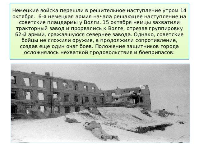 Немецкие войска перешли в решительное наступление утром 14 октября.  6-я немецкая армия начала решающее наступление на советские плацдармы у Волги. 15 октября немцы захватили тракторный завод и прорвались к Волге, отрезав группировку 62-й армии, сражавшуюся севернее завода. Однако, советские бойцы не сложили оружие, а продолжили сопротивление, создав еще один очаг боев. Положение защитников города осложнялось нехваткой продовольствия и боеприпасов: 