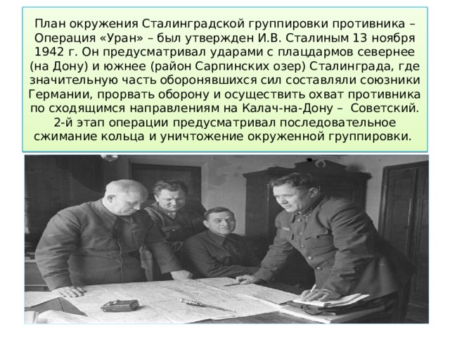 План окружения Сталинградской группировки противника – Операция «Уран» – был утвержден И.В. Сталиным 13 ноября 1942 г. Он предусматривал ударами с плацдармов севернее (на Дону) и южнее (район Сарпинских озер) Сталинграда, где значительную часть оборонявшихся сил составляли союзники Германии, прорвать оборону и осуществить охват противника по сходящимся направлениям на Калач-на-Дону –  Советский. 2-й этап операции предусматривал последовательное сжимание кольца и уничтожение окруженной группировки. 