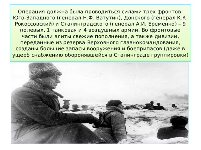 Операция должна была проводиться силами трех фронтов: Юго-Западного (генерал Н.Ф. Ватутин), Донского (генерал К.К. Рокоссовский) и Сталинградского (генерал А.И. Еременко) – 9 полевых, 1 танковая и 4 воздушных армии. Во фронтовые части были влиты свежие пополнения, а также дивизии, переданные из резерва Верховного главнокомандования, созданы большие запасы вооружения и боеприпасов (даже в ущерб снабжению оборонявшейся в Сталинграде группировки) 