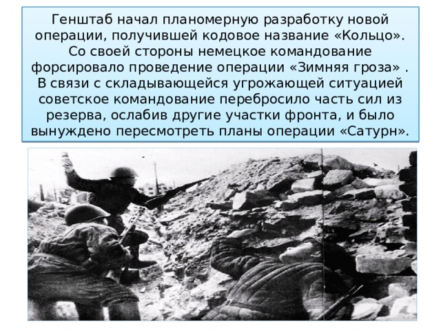 Генштаб начал планомерную разработку новой операции, получившей кодовое название «Кольцо».  Со своей стороны немецкое командование форсировало проведение операции «Зимняя гроза» . В связи с складывающейся угрожающей ситуацией советское командование перебросило часть сил из резерва, ослабив другие участки фронта, и было вынуждено пересмотреть планы операции «Сатурн». 