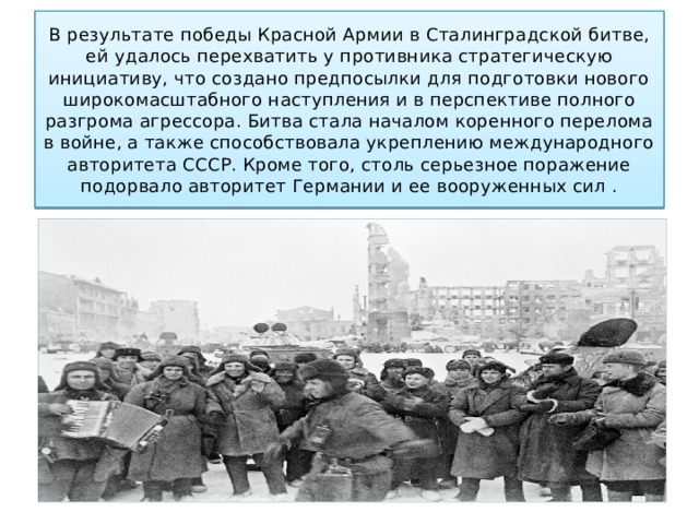 В результате победы Красной Армии в Сталинградской битве, ей удалось перехватить у противника стратегическую инициативу, что создано предпосылки для подготовки нового широкомасштабного наступления и в перспективе полного разгрома агрессора. Битва стала началом коренного перелома в войне, а также способствовала укреплению международного авторитета СССР. Кроме того, столь серьезное поражение подорвало авторитет Германии и ее вооруженных сил . 