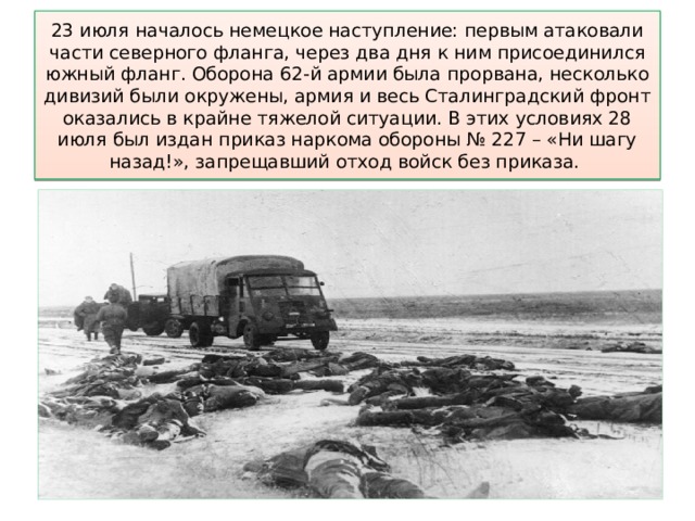 23 июля началось немецкое наступление: первым атаковали части северного фланга, через два дня к ним присоединился южный фланг. Оборона 62-й армии была прорвана, несколько дивизий были окружены, армия и весь Сталинградский фронт оказались в крайне тяжелой ситуации. В этих условиях 28 июля был издан приказ наркома обороны № 227 – «Ни шагу назад!», запрещавший отход войск без приказа. 