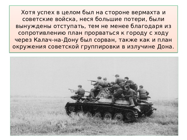 Хотя успех в целом был на стороне вермахта и советские войска, неся большие потери, были вынуждены отступать, тем не менее благодаря из сопротивлению план прорваться к городу с ходу через Калач-на-Дону был сорван, также как и план окружения советской группировки в излучине Дона. 