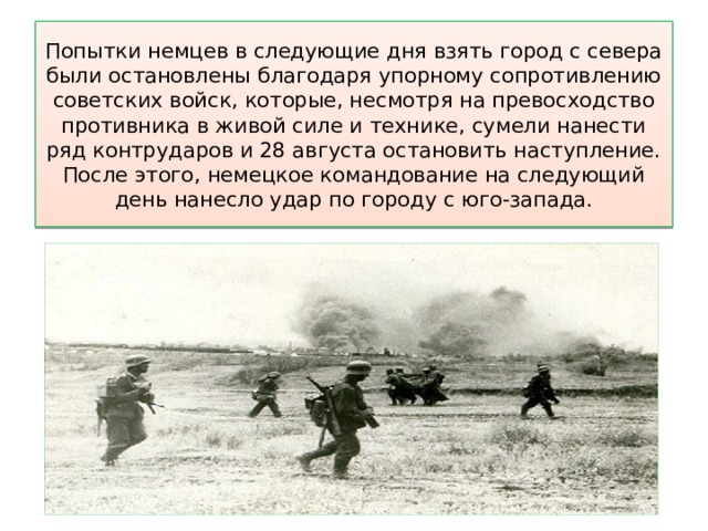 Попытки немцев в следующие дня взять город с севера были остановлены благодаря упорному сопротивлению советских войск, которые, несмотря на превосходство противника в живой силе и технике, сумели нанести ряд контрударов и 28 августа остановить наступление. После этого, немецкое командование на следующий день нанесло удар по городу с юго-запада. 