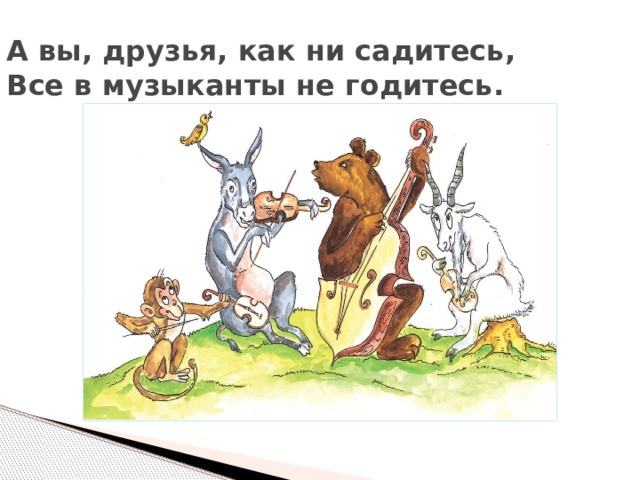 А вы, друзья, как ни садитесь,  Все в музыканты не годитесь.   