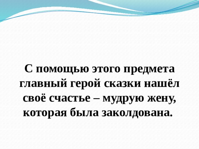  С помощью этого предмета главный герой сказки нашёл своё счастье – мудрую жену, которая была заколдована. 