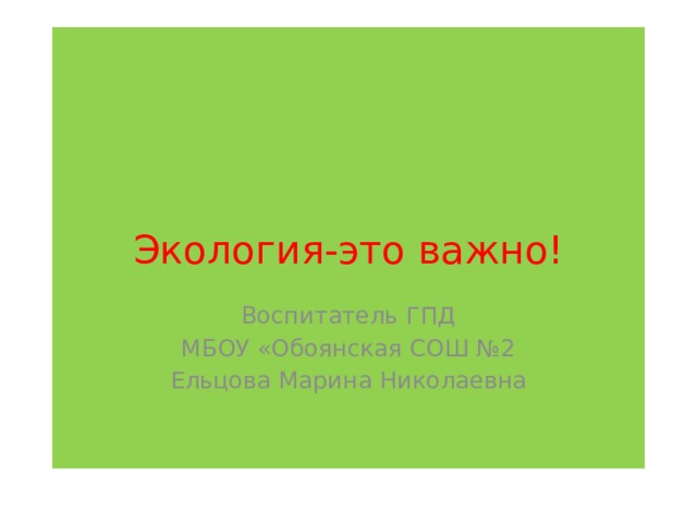 Экология-это важно! Воспитатель ГПД МБОУ «Обоянская СОШ №2 Ельцова Марина Николаевна 