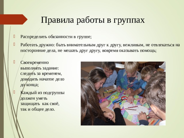 Правила работы в группах Распределить обязанности в группе; Работать дружно: быть внимательным друг к другу, вежливым, не отвлекаться на посторонние дела, не мешать друг другу, вовремя оказывать помощь; Своевременно выполнять задание: следить за временем, доводить начатое дело до конца; Каждый из подгруппы должен уметь защищать как своё, так и общее дело. 