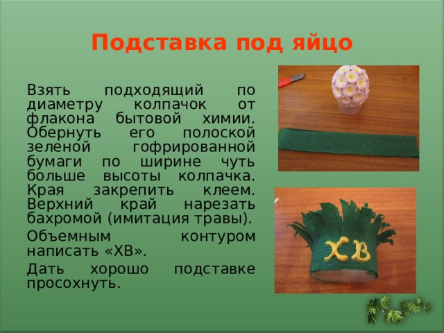 Подставка под яйцо Взять подходящий по диаметру колпачок от флакона бытовой химии. Обернуть его полоской зеленой гофрированной бумаги по ширине чуть больше высоты колпачка. Края закрепить клеем. Верхний край нарезать бахромой (имитация травы). Объемным контуром написать «ХВ». Дать хорошо подставке просохнуть. 