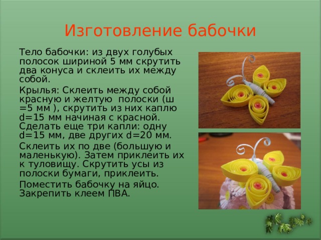 Изготовление бабочки Тело бабочки: из двух голубых полосок  шириной 5 мм скрутить два конуса и склеить их между собой. Крылья: Склеить между собой красную и желтую полоски (ш = 5 мм ), скрутить из них каплю d= 15  мм начиная с красной. Сделать еще три капли: одну d= 1 5 мм, две других d= 20  мм. Склеить их по две (большую и маленькую). Затем приклеить их к туловищу. Скрутить усы из полоски бумаги, приклеить. Поместить бабочку на яйцо. Закрепить клеем ПВА. 