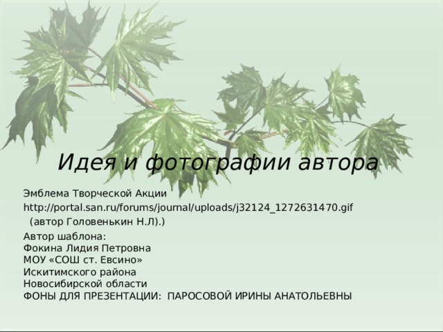 Эмблема Творческой Акции http://portal.san.ru/forums/journal/uploads/j32124_1272631470.gif  (автор Головенькин Н.Л).) Автор шаблона: Фокина Лидия Петровна МОУ «СОШ ст. Евсино» Искитимского района Новосибирской области ФОНЫ ДЛЯ ПРЕЗЕНТАЦИИ: ПАРОСОВОЙ ИРИНЫ АНАТОЛЬЕВНЫ Идея и фотографии автора 