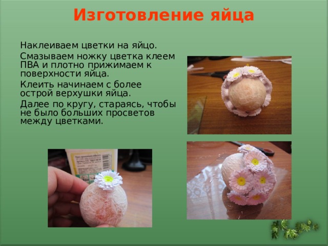 Изготовление яйца   Наклеиваем цветки на яйцо. Смазываем ножку цветка клеем ПВА и плотно прижимаем к поверхности яйца. Клеить начинаем с более острой верхушки яйца. Далее по кругу, стараясь, чтобы не было больших просветов между цветками. 