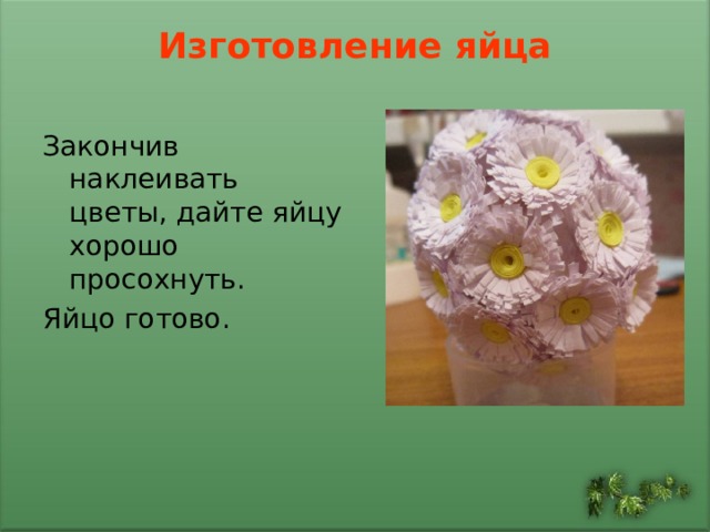 Изготовление яйца   Закончив наклеивать цветы, дайте яйцу хорошо просохнуть. Яйцо готово. 