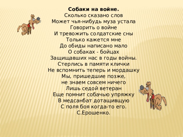 Собаки на войне.  Сколько сказано слов  Может чья-нибудь муза устала  Говорить о войне  И тревожить солдатские сны  Только кажется мне  До обиды написано мало  О собаках - бойцах  Защищавших нас в годы войны.  Стерлись в памяти клички  Не вспомнить теперь и мордашку  Мы, пришедшие позже,  не знаем совсем ничего  Лишь седой ветеран  Еще помнит собачью упряжку  В медсанбат дотащивщую  С поля боя когда-то его.  С.Ерошенко.