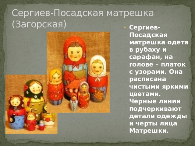Сергиев-Посадская матрешка (Загорская) Сергиев-Посадская матрешка одета в рубаху и сарафан, на голове – платок с узорами. Она расписана чистыми яркими цветами. Черные линии подчеркивают детали одежды и черты лица Матрешки. 