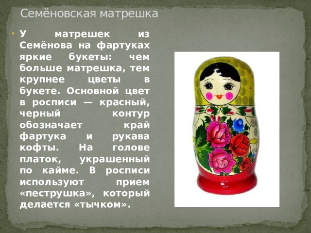 Семёновская матрешка У матрешек из Семёнова на фартуках яркие букеты: чем больше матрешка, тем крупнее цветы в букете. Основной цвет в росписи — красный, черный контур обозначает край фартука и рукава кофты. На голове платок, украшенный по кайме. В росписи используют прием «пеструшка», который делается «тычком». 