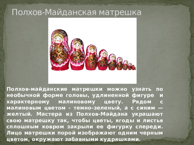 Полхов-Майданская матрешка Полхов-майданские матрешки можно узнать по необычной форме головы, удлиненной фигуре и характерному малиновому цвету. Рядом с малиновым цветом - темно-зеленый, а с синим — желтый. Мастера из Полхов-Майдана украшают свою матрешку так, чтобы цветы, ягоды и листья сплошным ковром закрыли ее фигурку спереди. Лицо матрешки порой изображают одним черным цветом, окружают забавными кудряшками. 