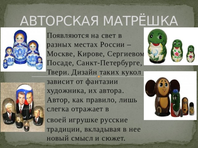 АВТОРСКАЯ МАТРЁШКА Появляются на свет в разных местах России – Москве, Кирове, Сергиевом Посаде, Санкт-Петербурге, Твери. Дизайн таких кукол зависит от фантазии художника, их автора. Автор, как правило, лишь слегка отражает в своей игрушке русские традиции, вкладывая в нее новый смысл и сюжет. 