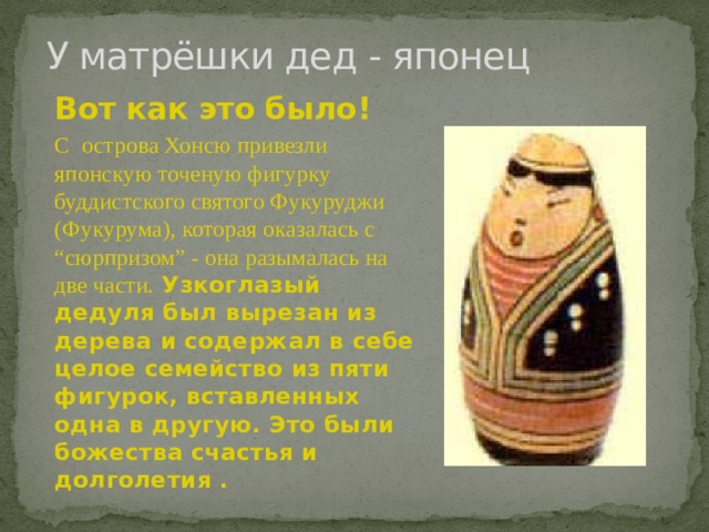 У матрёшки дед - японец Вот как это было! С острова Хонсю привезли японскую точеную фигурку буддистского святого Фукуруджи (Фукурума), которая оказалась с “сюрпризом” - она разымалась на две части.  Узкоглазый дедуля был вырезан из дерева и содержал в себе целое семейство из пяти фигурок, вставленных одна в другую. Это были божества счастья и долголетия . 
