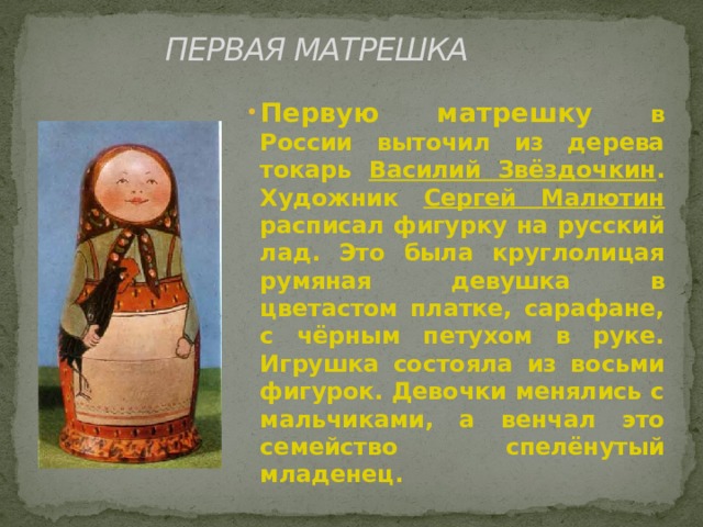 ПЕРВАЯ МАТРЕШКА Первую матрешку в России выточил из дерева токарь Василий Звёздочкин . Художник Сергей Малютин расписал фигурку на русский лад. Это была круглолицая румяная девушка в цветастом платке, сарафане, с чёрным петухом в руке. Игрушка состояла из восьми фигурок. Девочки менялись с мальчиками, а венчал это семейство спелёнутый младенец. 