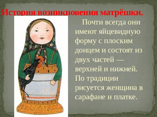 История возникновения матрёшки.    Почти всегда они имеют яйцевидную форму с плоским донцем и состоят из двух частей — верхней и нижней. По традиции рисуется женщина в сарафане и платке. 
