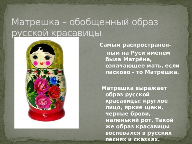 Матрешка – обобщенный образ русской красавицы Самым распространен-  ным на Руси именем была Матрёна, означающее мать, если ласково - то Матрёшка.   Матрешка выражает образ русской красавицы: круглое лицо, яркие щеки, черные брови, маленький рот. Такой же образ красавицы воспевался в русских песнях и сказках. 