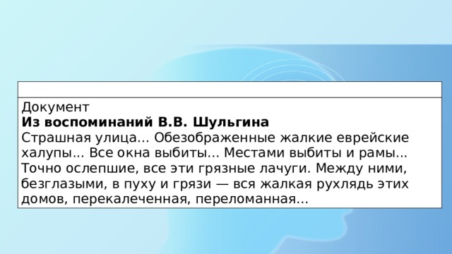 Документ  Из воспоминаний В.В. Шульгина  Страшная улица... Обезображенные жалкие еврейские халупы... Все окна выбиты... Местами выбиты и рамы... Точно ослепшие, все эти грязные лачуги. Между ними, безглазыми, в пуху и грязи — вся жалкая рухлядь этих домов, перекалеченная, переломанная... 