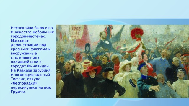 Неспокойно было и во множестве небольших городов-местечек. Массовые демонстрации под красными флагами и вооруженные столкновения с полицией шли в городах Финляндии. На Кавказе забурлил многонациональный Тифлис, откуда «беспорядки» перекинулись на всю Грузию. 