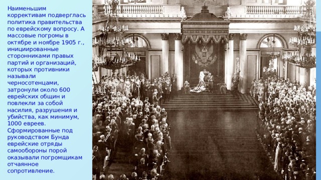 Наименьшим коррективам подверглась политика правительства по еврейскому вопросу. А массовые погромы в октябре и ноябре 1905 г., инициированные сторонниками правых партий и организаций, которых противники называли черносотенцами, затронули около 600 еврейских общин и повлекли за собой насилия, разрушения и убийства, как минимум, 1000 евреев. Сформированные под руководством Бунда еврейские отряды самообороны порой оказывали погромщикам отчаянное сопротивление. 